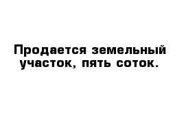 Продается земельный участок, пять соток. 